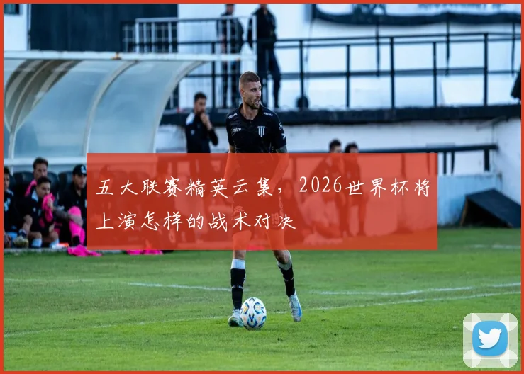 五大联赛精英云集，2026世界杯将上演怎样的战术对决