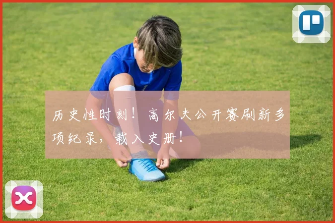 历史性时刻！高尔夫公开赛刷新多项纪录，载入史册！
