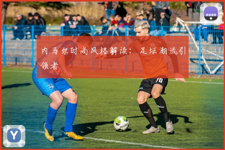 内马尔时尚风格解读：足坛潮流引领者