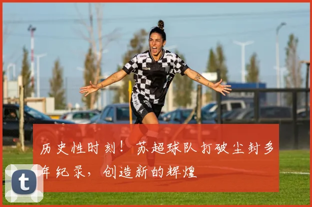 历史性时刻！苏超球队打破尘封多年纪录，创造新的辉煌