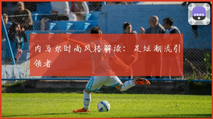 内马尔时尚风格解读：足坛潮流引领者