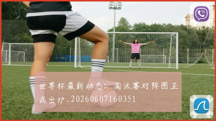世界杯最新动态:淘汰赛对阵图正式出炉_20260607160351